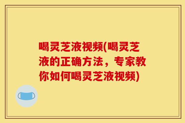 喝灵芝液视频(喝灵芝液的正确方法,专家教你如何喝灵芝液视频)