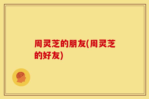 周灵芝的朋友(周灵芝的好友)