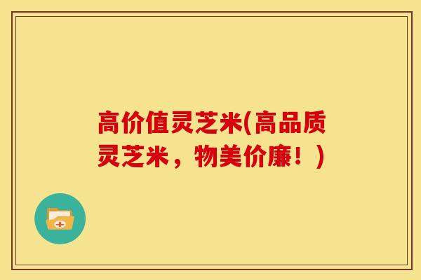 高价值灵芝米(高品质灵芝米,物美价廉!)
