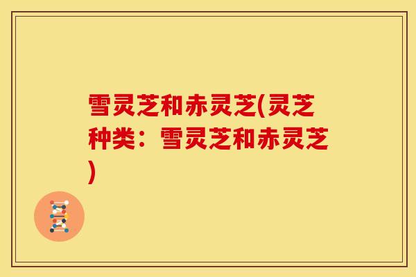 雪灵芝和赤灵芝(灵芝种类:雪灵芝和赤灵芝)