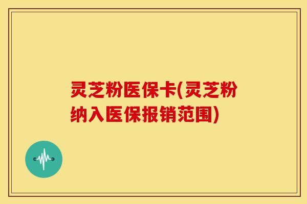 灵芝粉医保卡(灵芝粉纳入医保报销范围)