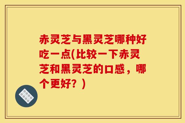 赤灵芝与黑灵芝哪种好吃一点(比较一下赤灵芝和黑灵芝的口感,哪个更好?)