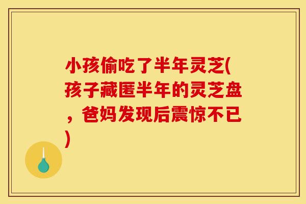 小孩偷吃了半年灵芝(孩子藏匿半年的灵芝盘，爸妈发现后震惊不已)