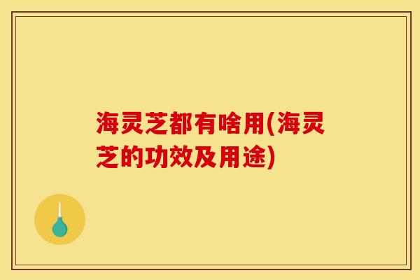 海灵芝都有啥用(海灵芝的功效及用途)