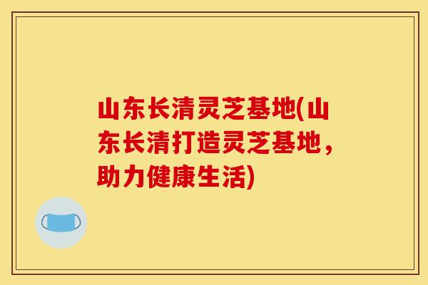 山东长清灵芝基地(山东长清打造灵芝基地,助力健康生活)