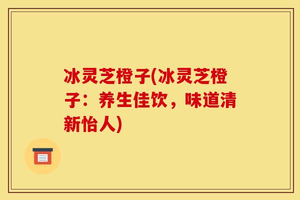 冰灵芝橙子(冰灵芝橙子:养生佳饮,味道清新怡人)