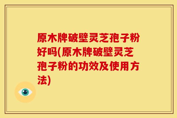 原木牌破壁灵芝孢子粉好吗(原木牌破壁灵芝孢子粉的功效及使用方法)