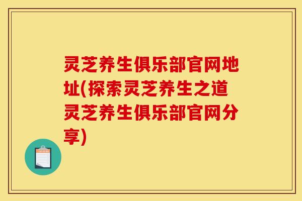 灵芝养生俱乐部官网地址(探索灵芝养生之道灵芝养生俱乐部官网分享)