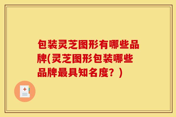 包装灵芝图形有哪些品牌(灵芝图形包装哪些品牌最具知名度？)