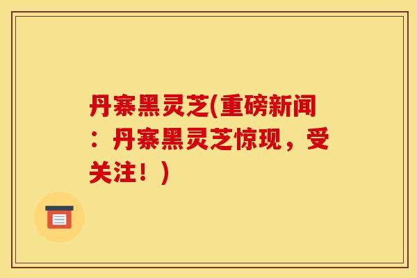 丹寨黑灵芝(重磅新闻:丹寨黑灵芝惊现,受关注!)