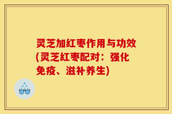 灵芝加红枣作用与功效(灵芝红枣配对:强化免疫、滋补养生)