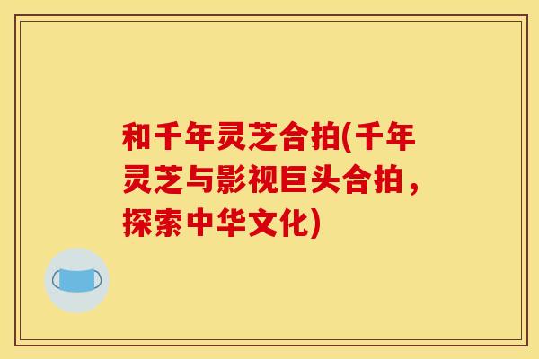 和千年灵芝合拍(千年灵芝与影视巨头合拍，探索中华文化)