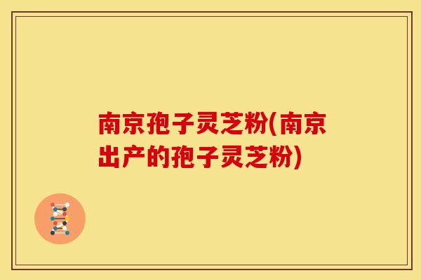 南京孢子灵芝粉(南京出产的孢子灵芝粉)