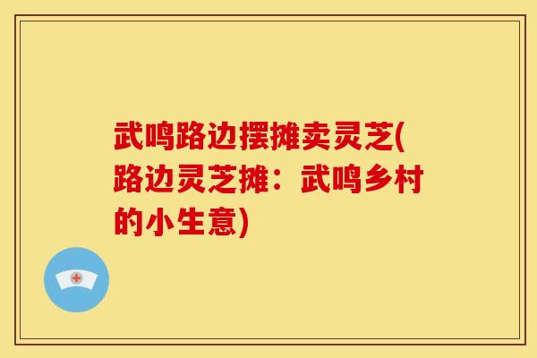 武鸣路边摆摊卖灵芝(路边灵芝摊:武鸣乡村的小生意)