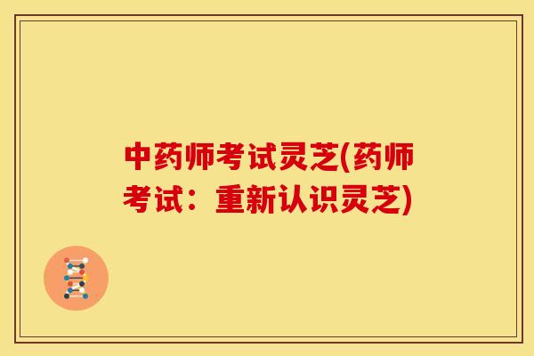 中药师考试灵芝(药师考试:重新认识灵芝)