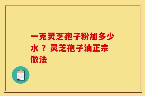 一克灵芝孢子粉加多少水 ?灵芝孢子油正宗做法