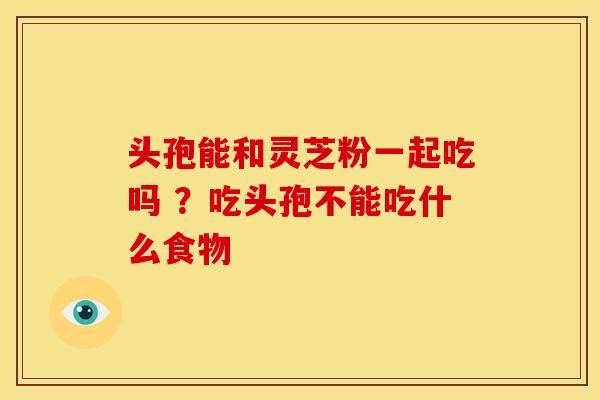 头孢能和灵芝粉一起吃吗 ?吃头孢不能吃什么食物