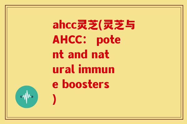 ahcc灵芝(灵芝与AHCC: potent and natural immune boosters)