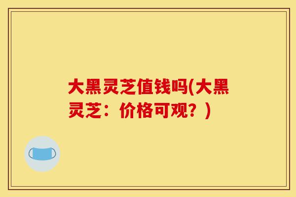 大黑灵芝值钱吗(大黑灵芝：价格可观？)