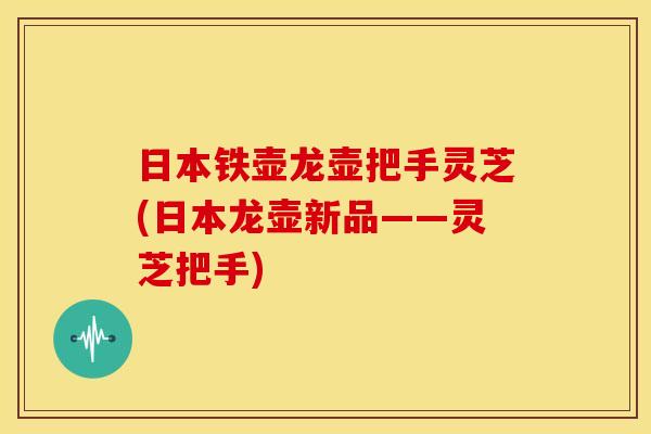 日本铁壶龙壶把手灵芝(日本龙壶新品——灵芝把手)