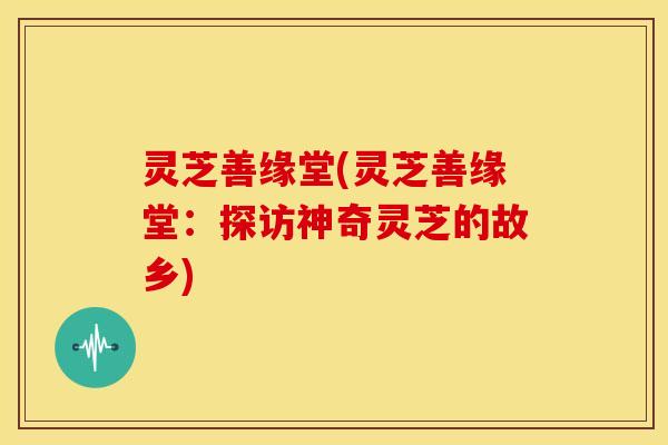 灵芝善缘堂(灵芝善缘堂:探访神奇灵芝的故乡)