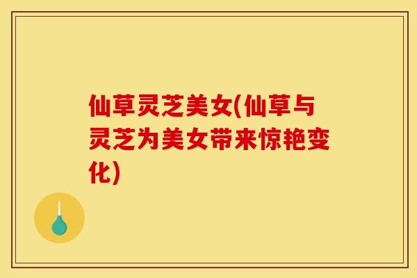 仙草灵芝美女(仙草与灵芝为美女带来惊艳变化)