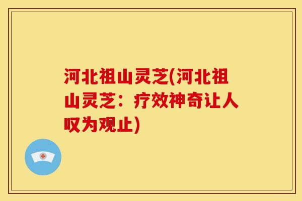 河北祖山灵芝(河北祖山灵芝:疗效神奇让人叹为观止)