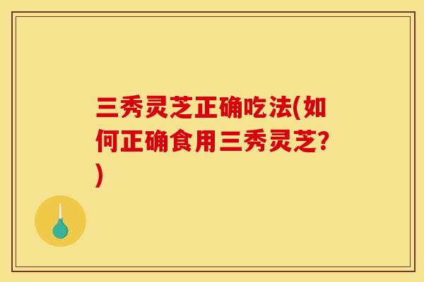 三秀灵芝正确吃法(如何正确食用三秀灵芝?)
