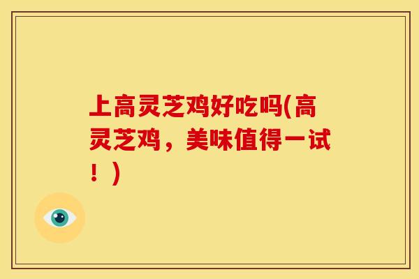 上高灵芝鸡好吃吗(高灵芝鸡,美味值得一试!)