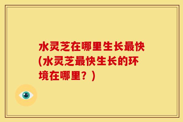 水灵芝在哪里生长最快(水灵芝最快生长的环境在哪里?)