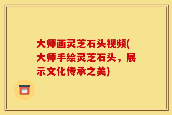 大师画灵芝石头视频(大师手绘灵芝石头,展示文化传承之美)