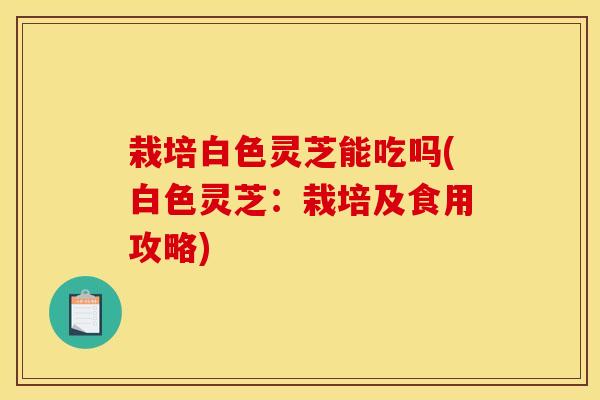 栽培白色灵芝能吃吗(白色灵芝：栽培及食用攻略)