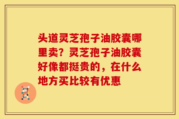 头道灵芝孢子油胶囊哪里卖?灵芝孢子油胶囊好像都挺贵的,在什么地方买比较有优惠