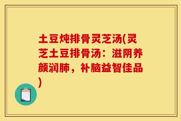 土豆炖排骨灵芝汤(灵芝土豆排骨汤:滋阴养颜润肺,补脑益智佳品)