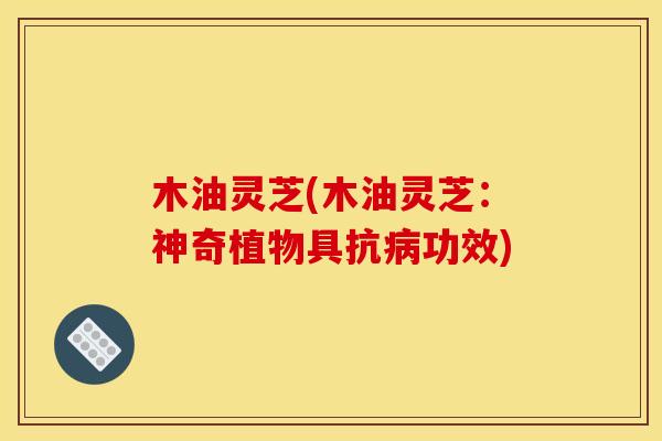 木油灵芝(木油灵芝:神奇植物具抗病功效)