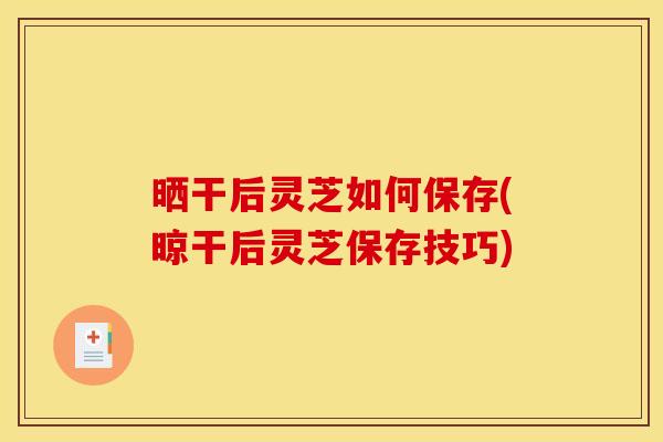 晒干后灵芝如何保存(晾干后灵芝保存技巧)