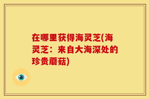 在哪里获得海灵芝(海灵芝:来自大海深处的珍贵蘑菇)