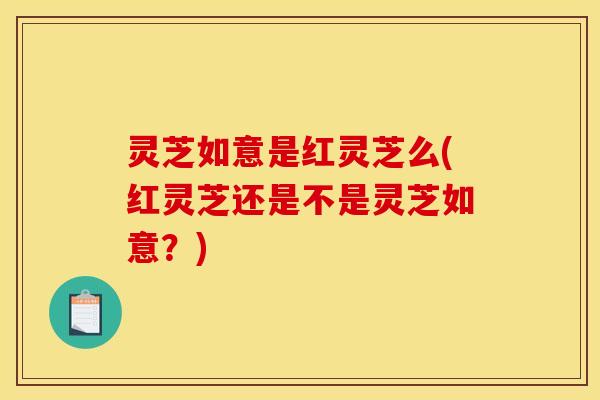 灵芝如意是红灵芝么(红灵芝还是不是灵芝如意?)