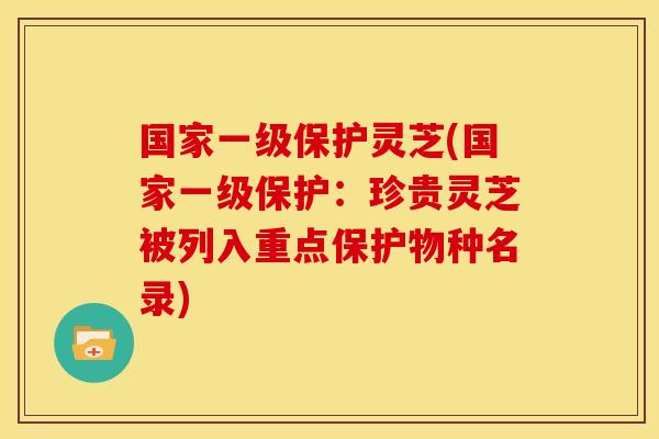国家一级保护灵芝(国家一级保护:珍贵灵芝被列入重点保护物种名录)