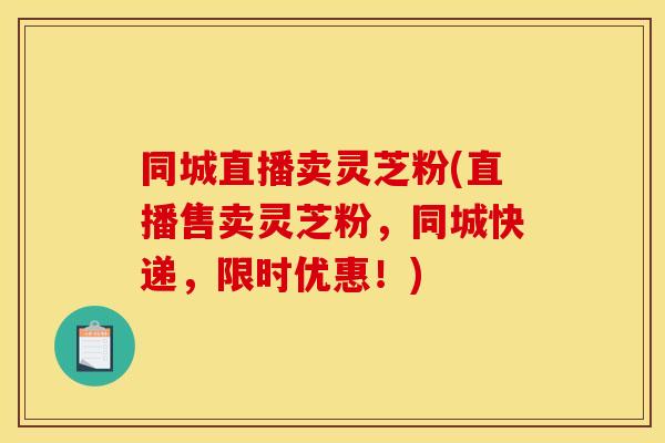 同城直播卖灵芝粉(直播售卖灵芝粉，同城快递，限时优惠！)