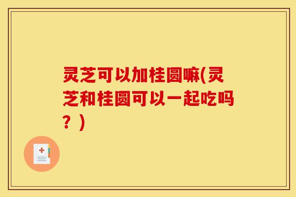 灵芝可以加桂圆嘛(灵芝和桂圆可以一起吃吗?)