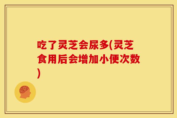 吃了灵芝会尿多(灵芝食用后会增加小便次数)