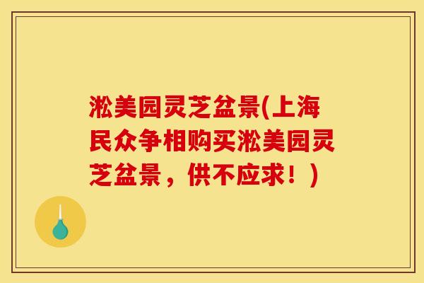 淞美园灵芝盆景(上海民众争相购买淞美园灵芝盆景,供不应求!)