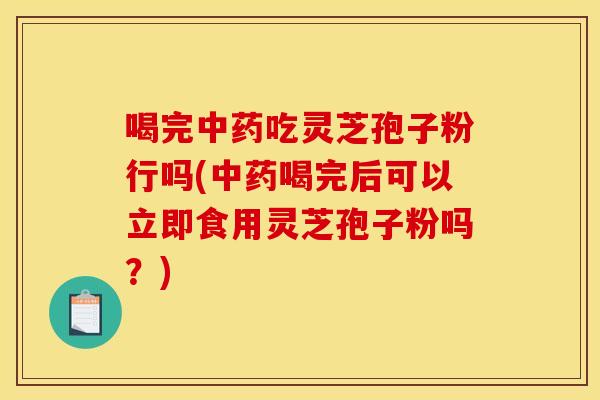 喝完中药吃灵芝孢子粉行吗(中药喝完后可以立即食用灵芝孢子粉吗?)