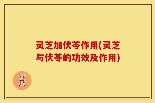 灵芝加伏苓作用(灵芝与伏苓的功效及作用)