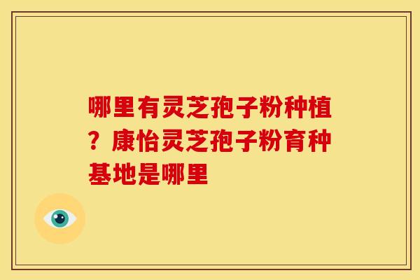 哪里有灵芝孢子粉种植?康怡灵芝孢子粉育种基地是哪里