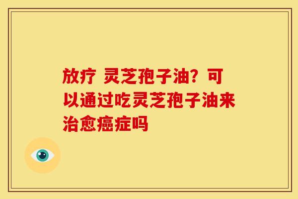 放疗 灵芝孢子油?可以通过吃灵芝孢子油来治愈癌症吗