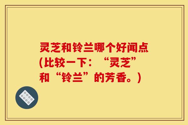 灵芝和铃兰哪个好闻点(比较一下：“灵芝”和“铃兰”的芳香。)