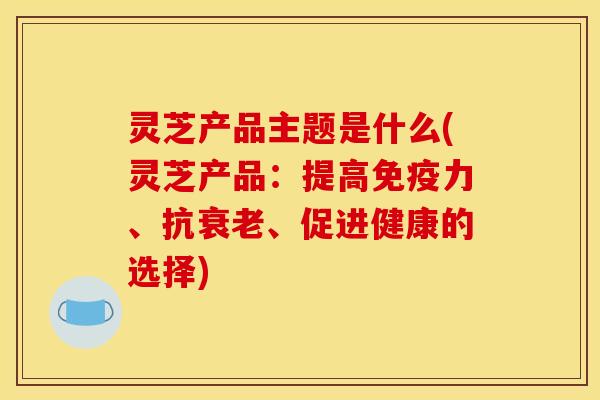 灵芝产品主题是什么(灵芝产品:提高免疫力、抗衰老、促进健康的选择)
