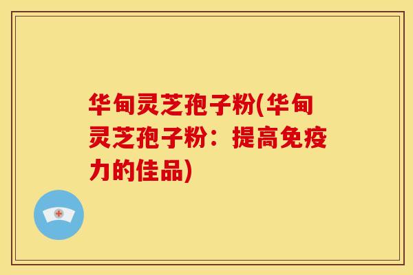 华甸灵芝孢子粉(华甸灵芝孢子粉:提高免疫力的佳品)